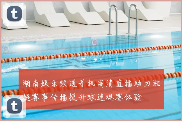 湖南娱乐频道手机高清直播助力湘超赛事传播提升球迷观赛体验