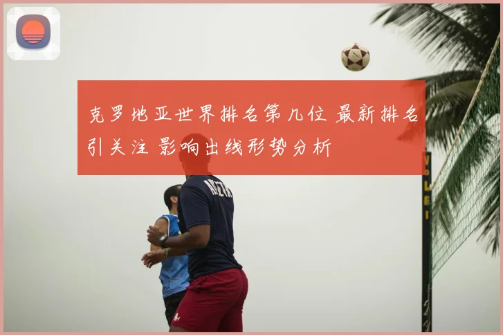 克罗地亚世界排名第几位 最新排名引关注 影响出线形势分析