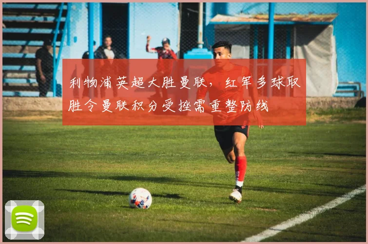 利物浦英超大胜曼联，红军多球取胜令曼联积分受挫需重整防线