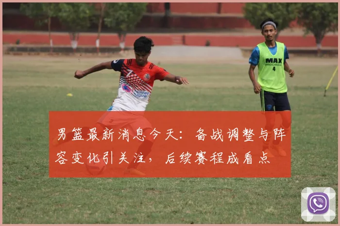 男篮最新消息今天：备战调整与阵容变化引关注，后续赛程成看点