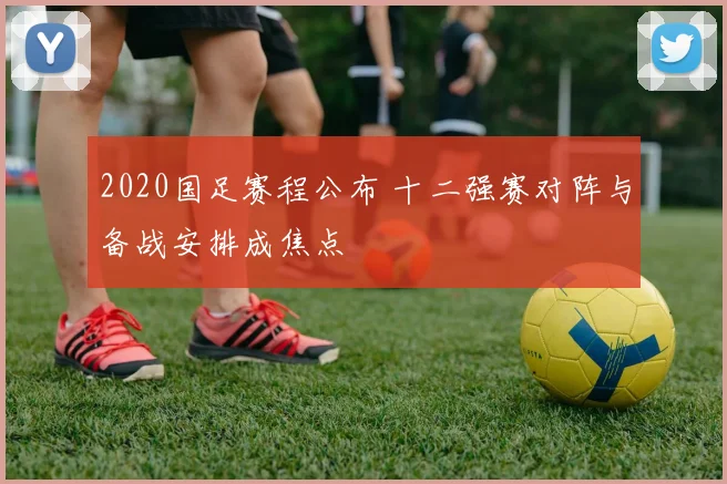 2020国足赛程公布 十二强赛对阵与备战安排成焦点