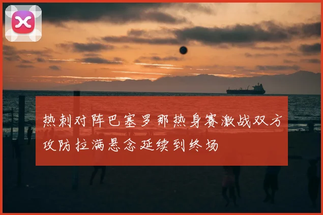 热刺对阵巴塞罗那热身赛激战双方攻防拉满悬念延续到终场
