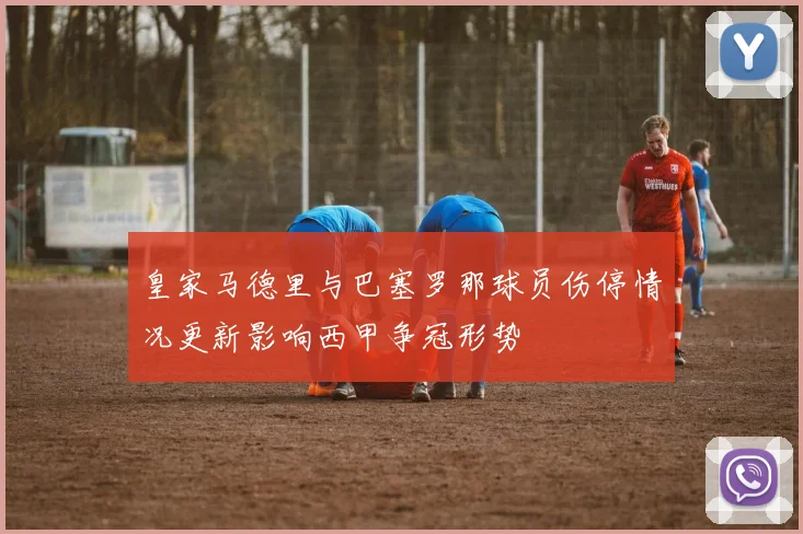 皇家马德里与巴塞罗那球员伤停情况更新影响西甲争冠形势