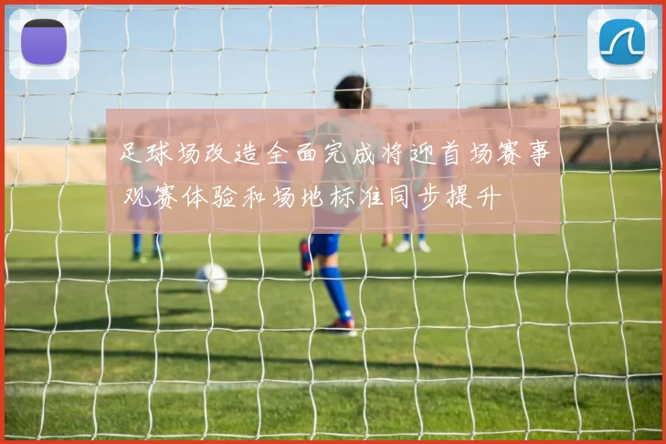 足球场改造全面完成将迎首场赛事 观赛体验和场地标准同步提升