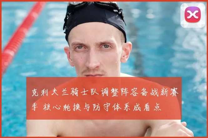 克利夫兰骑士队调整阵容备战新赛季 核心轮换与防守体系成看点