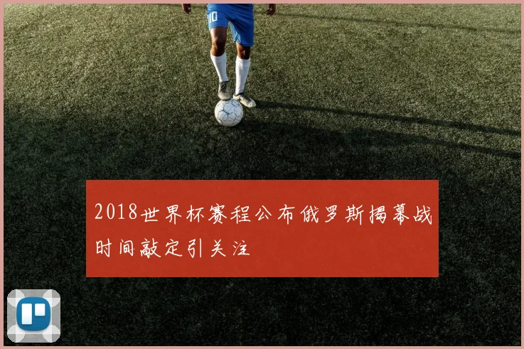 2018世界杯赛程公布俄罗斯揭幕战时间敲定引关注