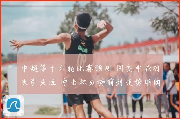 中超第十六轮比赛预测 国安申花对决引关注 冲击积分榜前列走势明朗