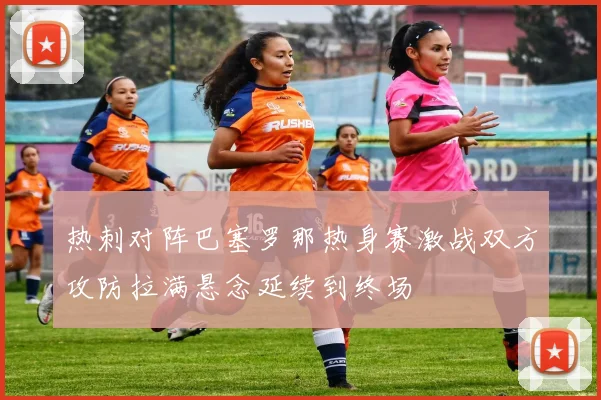 热刺对阵巴塞罗那热身赛激战双方攻防拉满悬念延续到终场