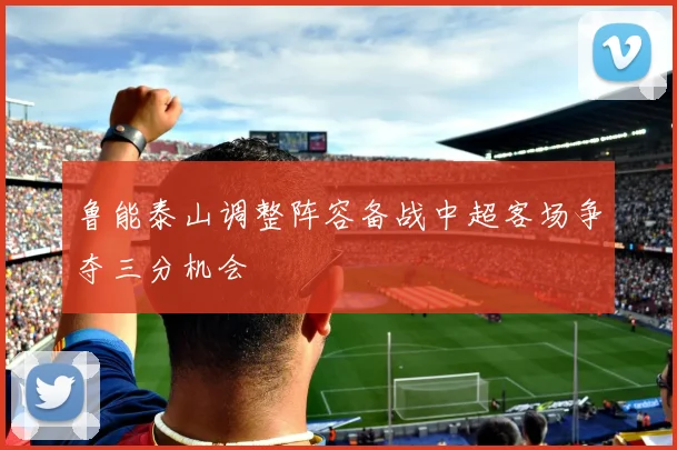 鲁能泰山调整阵容备战中超客场争夺三分机会