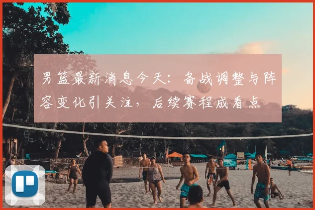 男篮最新消息今天：备战调整与阵容变化引关注，后续赛程成看点