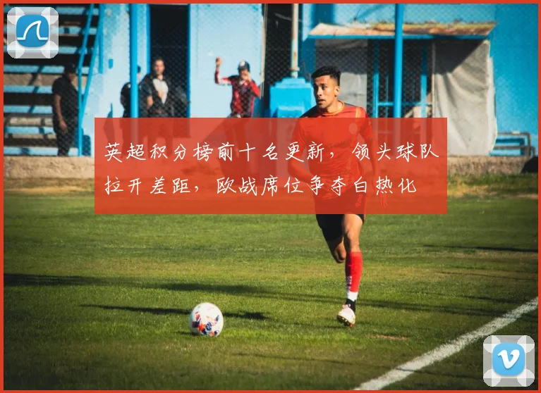 英超积分榜前十名更新，领头球队拉开差距，欧战席位争夺白热化