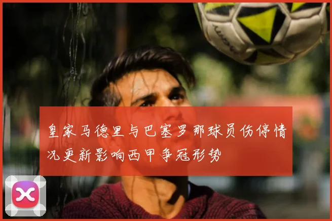 皇家马德里与巴塞罗那球员伤停情况更新影响西甲争冠形势