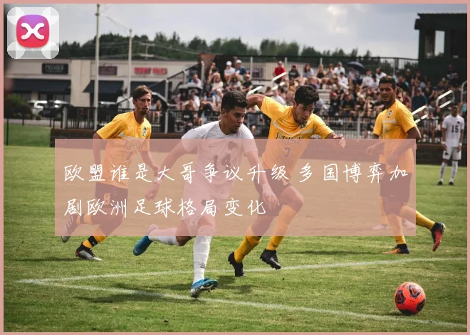欧盟谁是大哥争议升级 多国博弈加剧欧洲足球格局变化