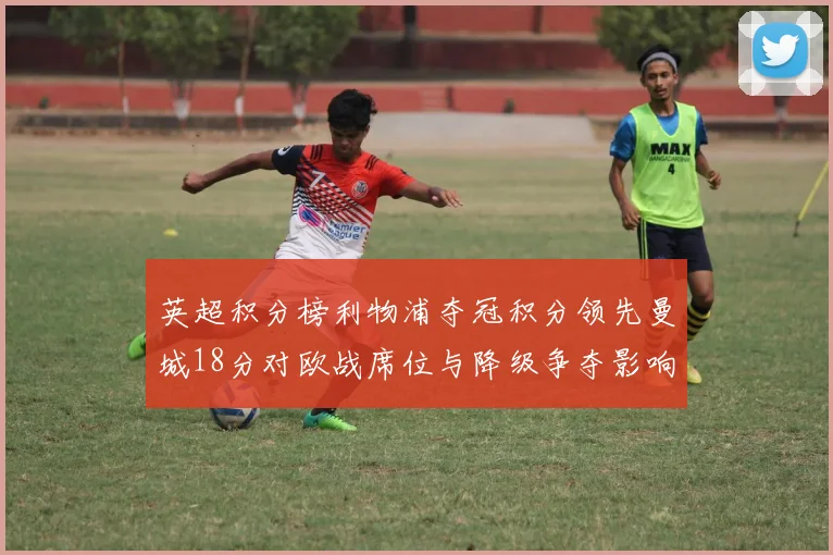 英超积分榜利物浦夺冠积分领先曼城18分对欧战席位与降级争夺影响