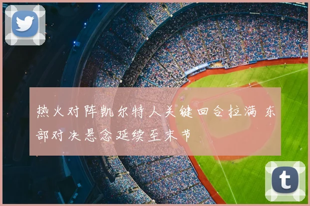 热火对阵凯尔特人关键回合拉满 东部对决悬念延续至末节