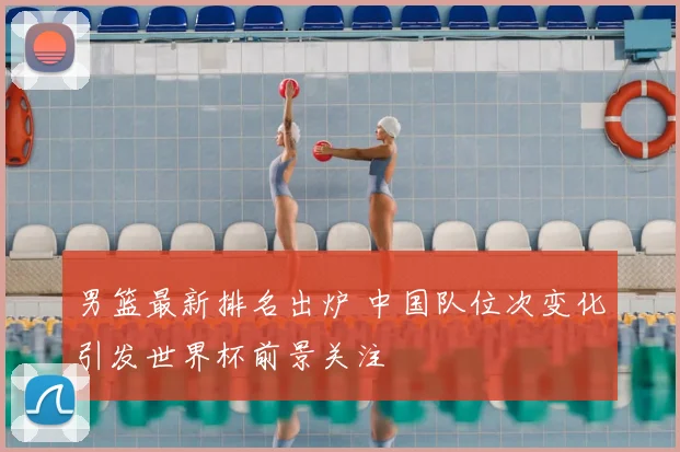 男篮最新排名出炉 中国队位次变化引发世界杯前景关注