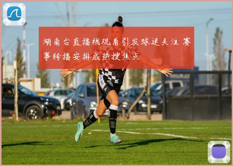 湖南台直播线观看引发球迷关注 赛事转播安排成热搜焦点