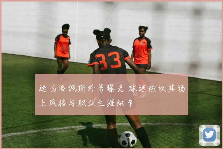 迭戈洛佩斯外号曝光 球迷热议其场上风格与职业生涯细节