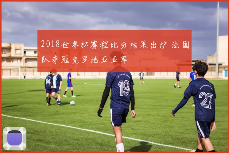 2018世界杯赛程比分结果出炉 法国队夺冠克罗地亚亚军