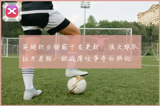 英超积分榜前十名更新,领头球队拉开差距,欧战席位争夺白热化