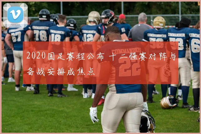 2020国足赛程公布 十二强赛对阵与备战安排成焦点