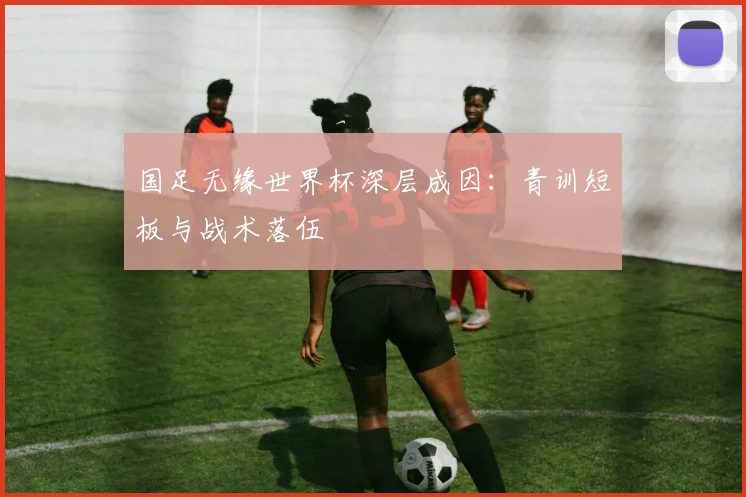国足无缘世界杯深层成因:青训短板与战术落伍