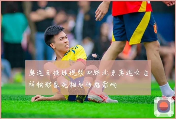 奥运五福娃视频回顾北京奥运会吉祥物形象亮相与传播影响