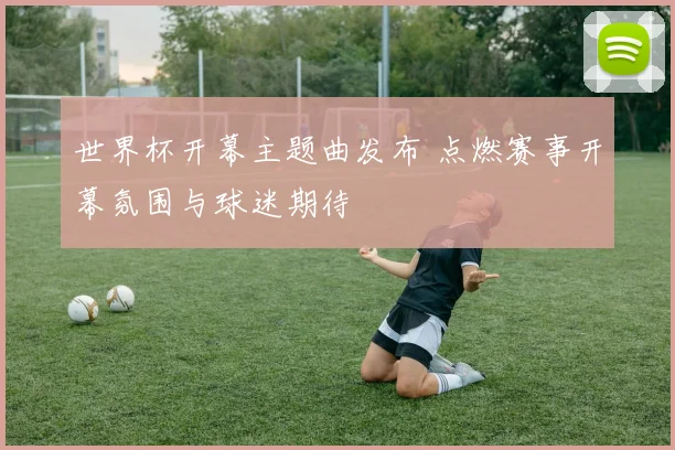 世界杯开幕主题曲发布 点燃赛事开幕氛围与球迷期待