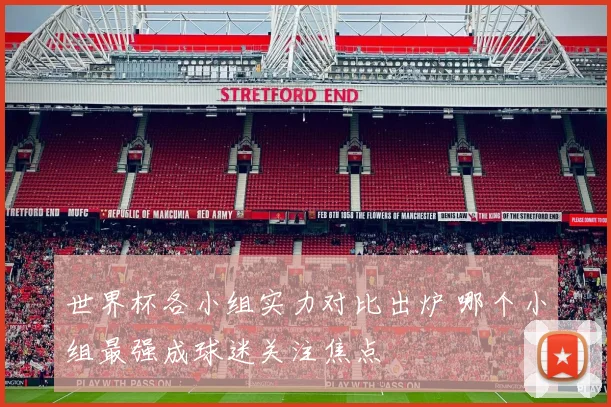 世界杯各小组实力对比出炉 哪个小组最强成球迷关注焦点