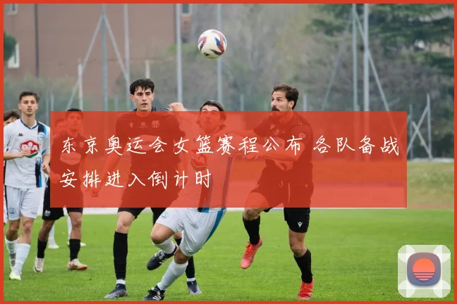 东京奥运会女篮赛程公布 各队备战安排进入倒计时